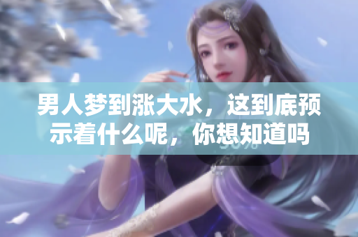 男人梦到涨大水，这到底预示着什么呢，你想知道吗
