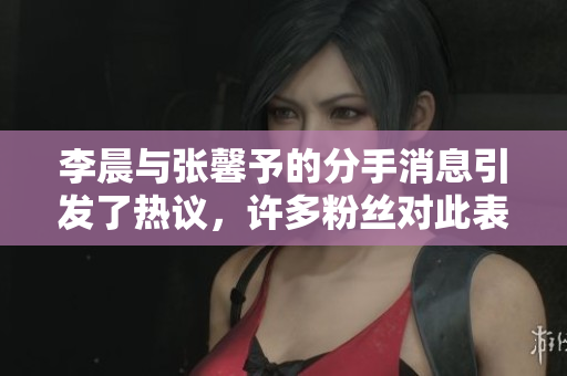 李晨与张馨予的分手消息引发了热议，许多粉丝对此表示惋惜