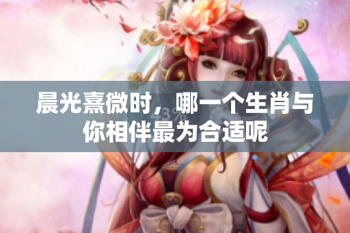 晨光熹微时，哪一个生肖与你相伴最为合适呢