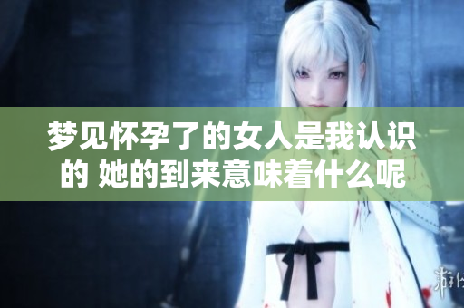 梦见怀孕了的女人是我认识的 她的到来意味着什么呢