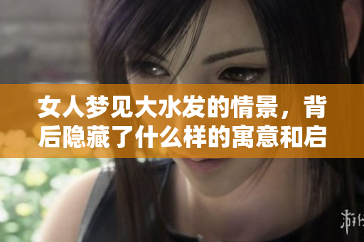 女人梦见大水发的情景，背后隐藏了什么样的寓意和启示呢