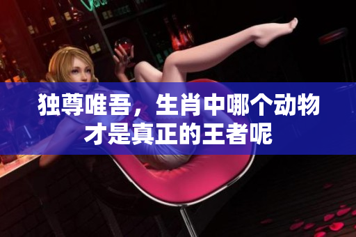 独尊唯吾，生肖中哪个动物才是真正的王者呢
