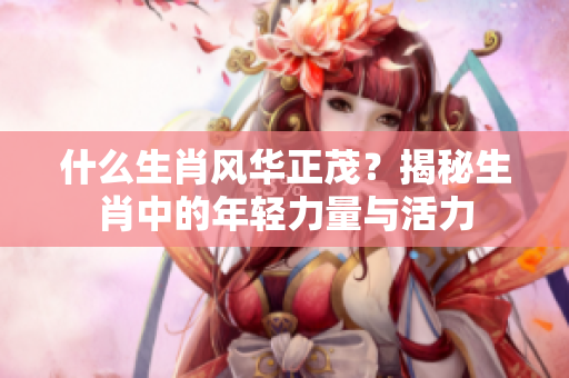 什么生肖风华正茂？揭秘生肖中的年轻力量与活力