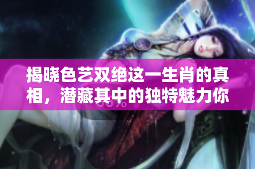揭晓色艺双绝这一生肖的真相，潜藏其中的独特魅力你知道吗