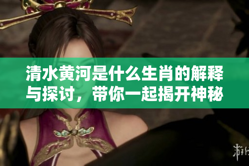 清水黄河是什么生肖的解释与探讨，带你一起揭开神秘面纱