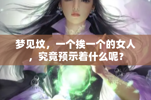 梦见坟，一个挨一个的女人，究竟预示着什么呢？