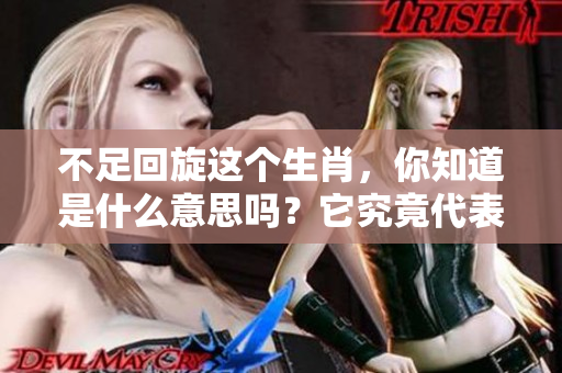 不足回旋这个生肖，你知道是什么意思吗？它究竟代表了什么呢？