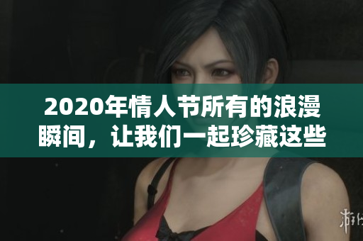 2020年情人节所有的浪漫瞬间，让我们一起珍藏这些美好回忆