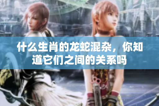 什么生肖的龙蛇混杂，你知道它们之间的关系吗