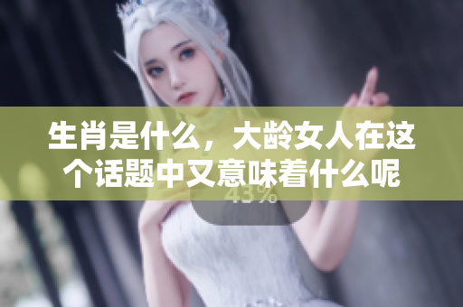 生肖是什么，大龄女人在这个话题中又意味着什么呢