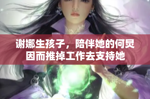 谢娜生孩子，陪伴她的何炅因而推掉工作去支持她