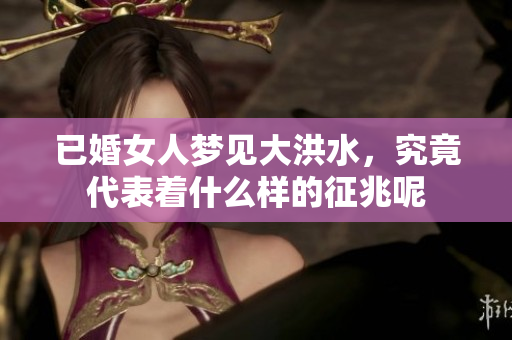 已婚女人梦见大洪水，究竟代表着什么样的征兆呢