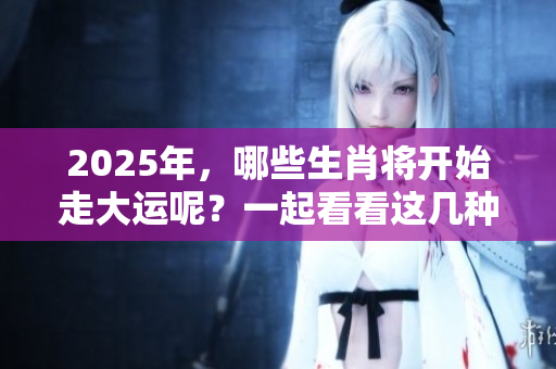 2025年，哪些生肖将开始走大运呢？一起看看这几种生肖的运势变化。
