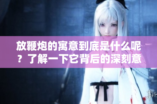 放鞭炮的寓意到底是什么呢？了解一下它背后的深刻意义。