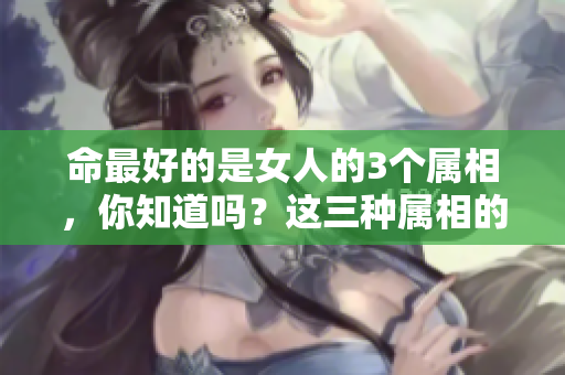 命最好的是女人的3个属相，你知道吗？这三种属相的女性真的很幸福