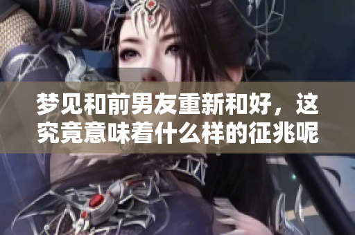 梦见和前男友重新和好，这究竟意味着什么样的征兆呢
