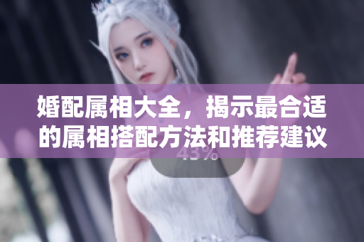 婚配属相大全，揭示最合适的属相搭配方法和推荐建议