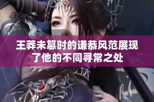 王莽未篡时的谦恭风范展现了他的不同寻常之处