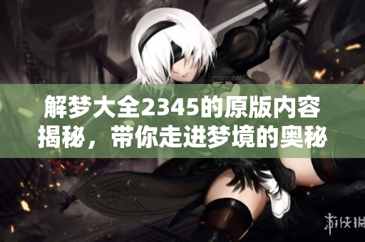 解梦大全2345的原版内容揭秘，带你走进梦境的奥秘与解析世界