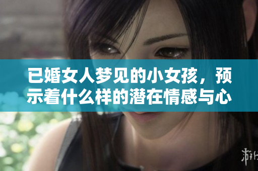 已婚女人梦见的小女孩，预示着什么样的潜在情感与心理变化呢