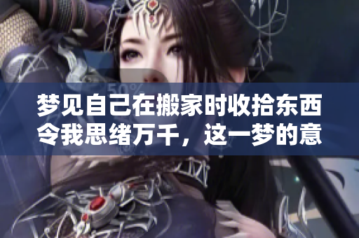 梦见自己在搬家时收拾东西令我思绪万千，这一梦的意义值得深思