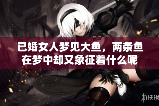 已婚女人梦见大鱼，两条鱼在梦中却又象征着什么呢