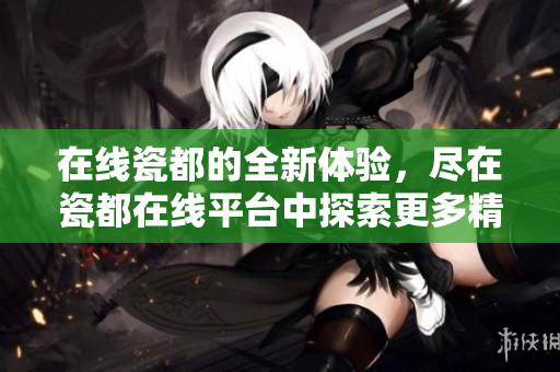 在线瓷都的全新体验，尽在瓷都在线平台中探索更多精彩内容
