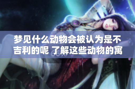 梦见什么动物会被认为是不吉利的呢 了解这些动物的寓意非常重要