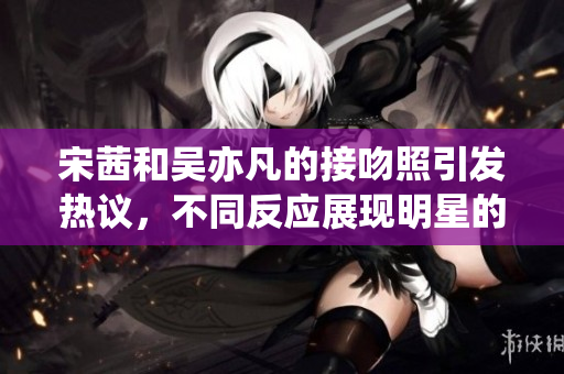 宋茜和吴亦凡的接吻照引发热议，不同反应展现明星的爱情观