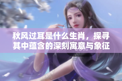 秋风过耳是什么生肖，探寻其中蕴含的深刻寓意与象征意义