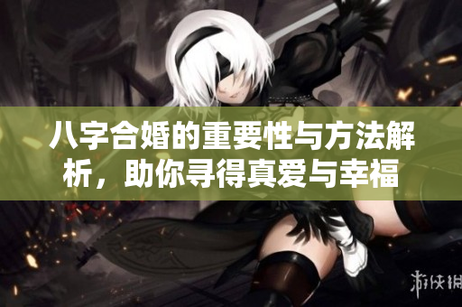 八字合婚的重要性与方法解析，助你寻得真爱与幸福