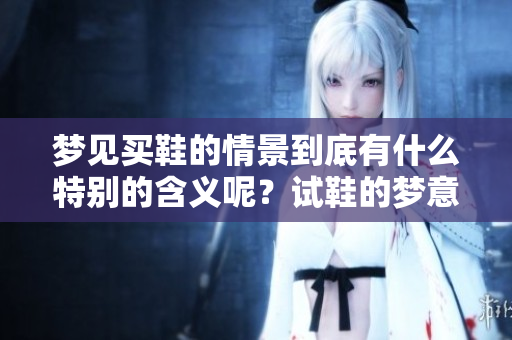 梦见买鞋的情景到底有什么特别的含义呢？试鞋的梦意味着怎样的解读呢？