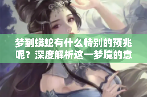 梦到蟒蛇有什么特别的预兆呢？深度解析这一梦境的意义与象征