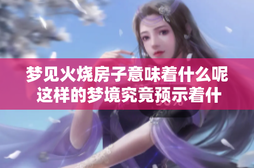 梦见火烧房子意味着什么呢 这样的梦境究竟预示着什么兆头