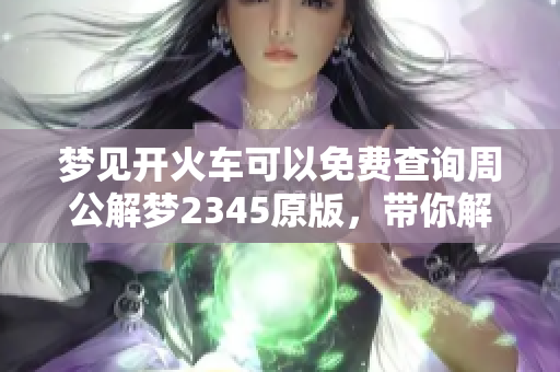 梦见开火车可以免费查询周公解梦2345原版，带你解析梦境的真实含义