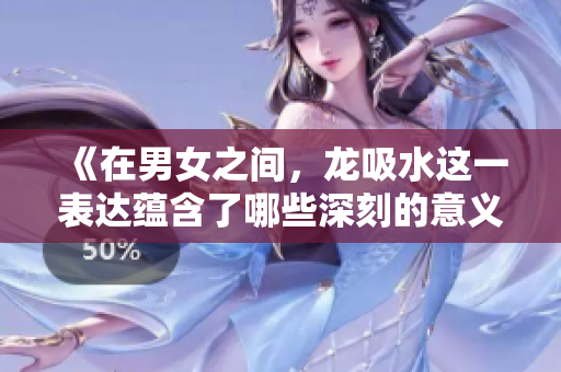 《在男女之间，龙吸水这一表达蕴含了哪些深刻的意义》