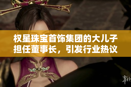 权星珠宝首饰集团的大儿子担任董事长，引发行业热议