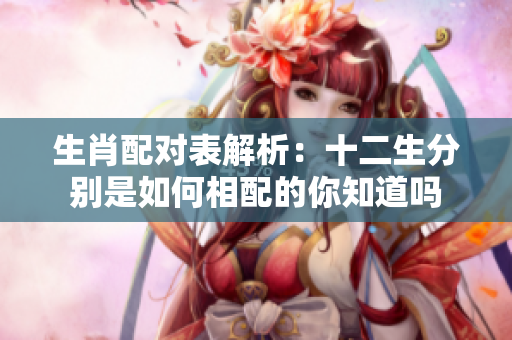 生肖配对表解析：十二生分别是如何相配的你知道吗