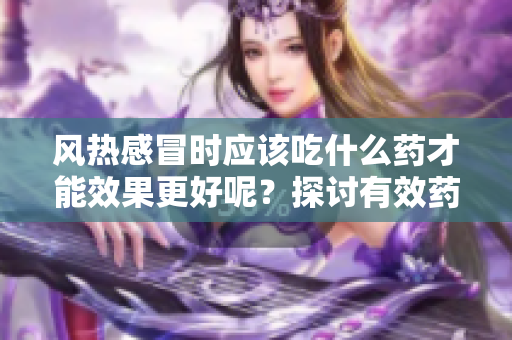风热感冒时应该吃什么药才能效果更好呢？探讨有效药物选择。