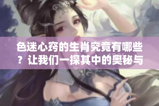 色迷心窍的生肖究竟有哪些？让我们一探其中的奥秘与魅力。