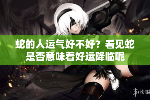 蛇的人运气好不好？看见蛇是否意味着好运降临呢