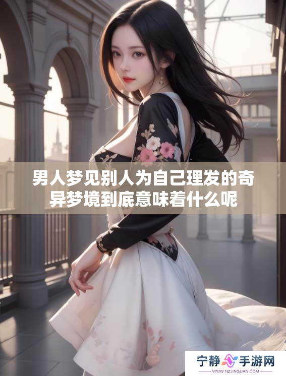 男人梦见别人为自己理发的奇异梦境到底意味着什么呢