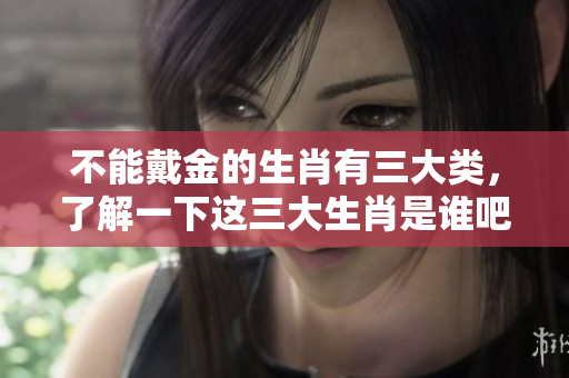 不能戴金的生肖有三大类，了解一下这三大生肖是谁吧