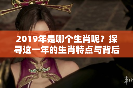 2019年是哪个生肖呢？探寻这一年的生肖特点与背后故事