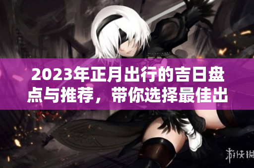 2023年正月出行的吉日盘点与推荐，带你选择最佳出行时机