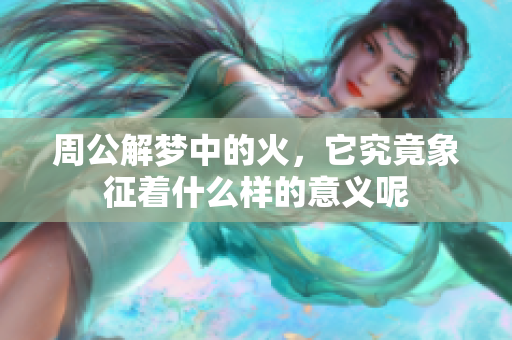 周公解梦中的火，它究竟象征着什么样的意义呢