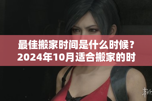 最佳搬家时间是什么时候？2024年10月适合搬家的时机分析