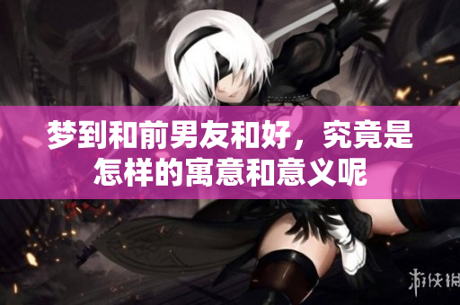 梦到和前男友和好，究竟是怎样的寓意和意义呢