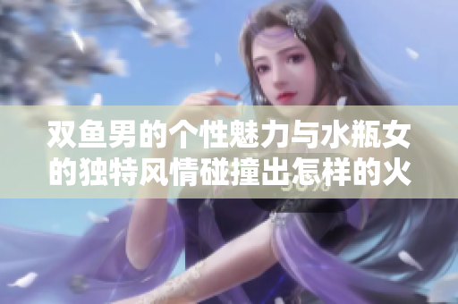 双鱼男的个性魅力与水瓶女的独特风情碰撞出怎样的火花呢