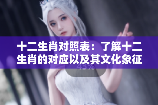 十二生肖对照表：了解十二生肖的对应以及其文化象征意义